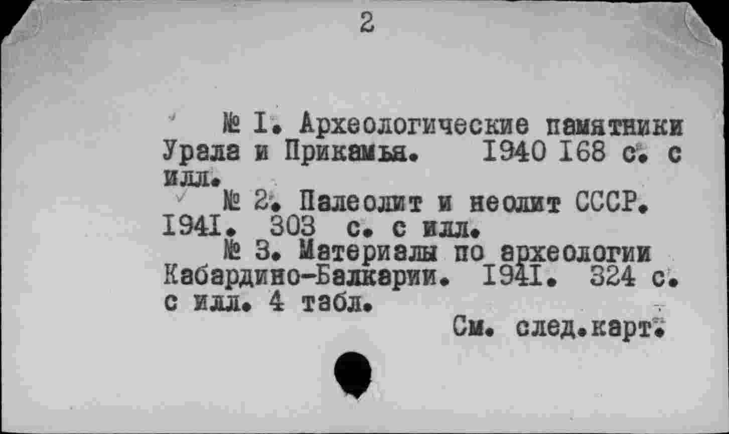 ﻿2
te I» Археологические памятники Урала и Прикамья. 1940 168 с. с илл.
te 2. Палеолит и неолит СССР. 1941. 303 с* с илл.
te 3. Материалы по археологии Кабардино-Балкарии. 1941. 324 с. с илл. 4 табл.
См. след.карт.